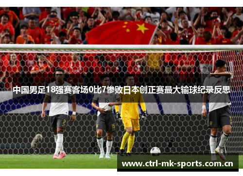 中国男足18强赛客场0比7惨败日本创正赛最大输球纪录反思 中国男足18强赛客场0比7惨败日本创正赛最大输球纪录反思